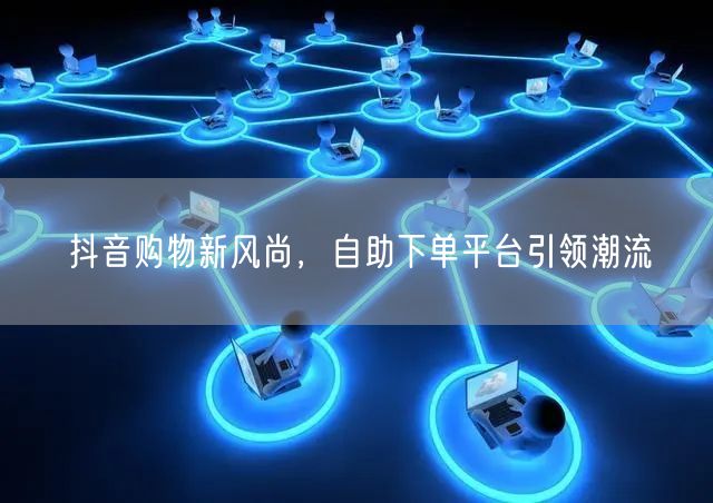 抖音购物新风尚，自助下单平台引领潮流