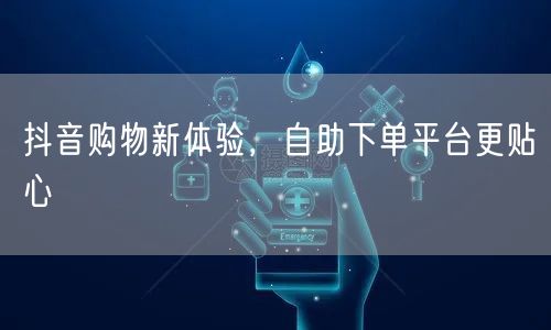 抖音购物新体验，自助下单平台更贴心