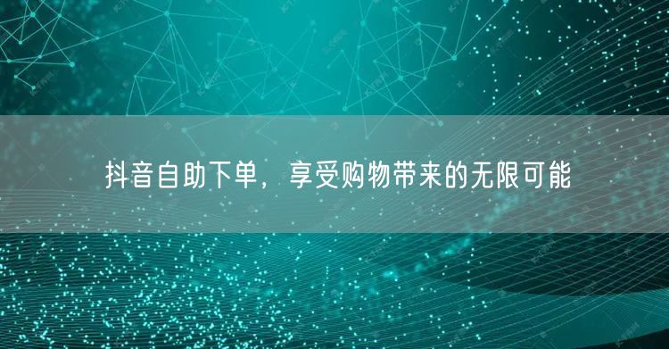 抖音自助下单，享受购物带来的无限可能