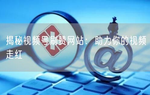 揭秘视频号刷赞网站：助力你的视频走红