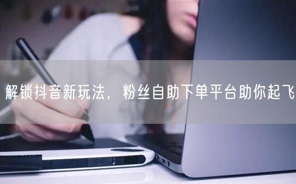 解锁抖音新玩法，粉丝自助下单平台助你起飞