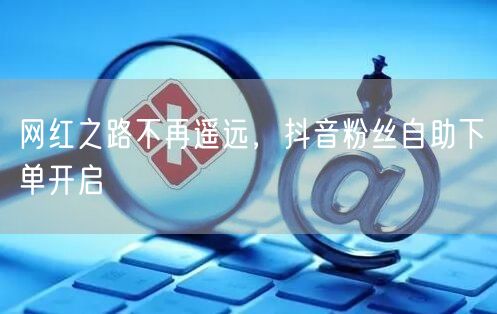 网红之路不再遥远，抖音粉丝自助下单开启