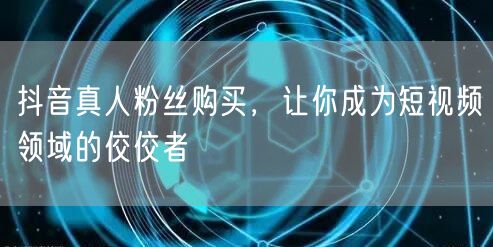抖音真人粉丝购买，让你成为短视频领域的佼佼者