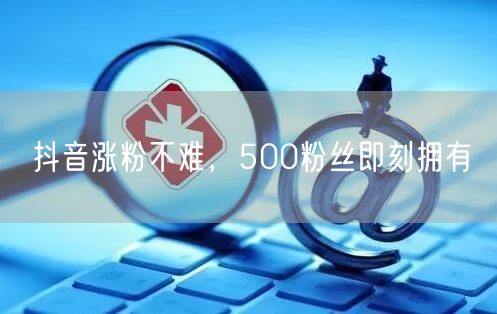 抖音涨粉不难，500粉丝即刻拥有