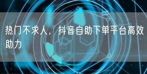 热门不求人，抖音自助下单平台高效助力