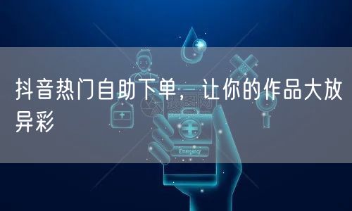 抖音热门自助下单，让你的作品大放异彩